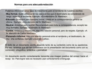 Podemos diferenciar cinco tipos de tratamiento para el remitente de nuestros escritos:
•Muy formal. Suele utilizarse en los casos en los que el destinatario es considerado de
rango superior al remitente. Ejemplo: «Excelentísimo Sr. Martínez».
•Educado. Es neutral pero bastante formal. Usado en la correspondencia general de
oficina. Ejemplo: «Ala atención del Sr. Martínez».
•Neutral. Amistoso pero neutral. Recomendado para toda la correspondencia, excepto las
muy formales. Ejemplo: «Estimado Sr. Martínez».
•Cordial. Amistoso y respetuoso. Hay una relación personal, pero de respeto. Ejemplo: «A
la atención de Carlos Martínez».
•Personal e informal. Hay una relación personal entre el remitente y el destinatario, de
mu- cha confianza. Ejemplo: «Querido Carlos».
El éxito de un documento escrito depende tanto de su contenido como de su apariencia.
Por eso tenemos que ser tan cuidadosos con la presentación del documento como con su
corrección ortográfica, sintáctica y gramatical.
Un documento escrito correctamente transmite una imagen positiva del emisor hacia el
recep- tor. Para lograr esto es necesario usar correctamente el lenguaje.
Normas para una adecuadaredacción
 