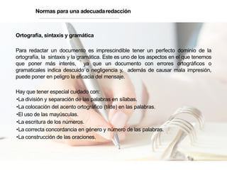 Ortografía, sintaxis y gramática
Para redactar un documento es imprescindible tener un perfecto dominio de la
ortografía, la sintaxis y la gramática. Este es uno de los aspectos en el que tenemos
que poner más interés, ya que un documento con errores ortográficos o
gramaticales indica descuido o negligencia y, además de causar mala impresión,
puede poner en peligro la eficacia del mensaje.
Hay que tener especial cuidado con:
•La división y separación de las palabras en sílabas.
•La colocación del acento ortográfico (tilde) en las palabras.
•El uso de las mayúsculas.
•La escritura de los números.
•La correcta concordancia en género y número de las palabras.
•La construcción de las oraciones.
Normas para una adecuadaredacción
 