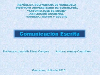 REPÚBLICA BOLIVARIANA DE VENEZUELA
INSTITUTO UNIVERSITARIO DE TECNOLOGÍA
‘’ANTONIO JOSE DE SUCRE’’
AMPLIACIÓN GUARENAS.
CARRERA: RIESGO Y SEGURO
Comunicación Escrita
Profesora: Janneth Pérez Campos Autora: Yunexy Castrillon
Guarenas, Julio de 2015
 