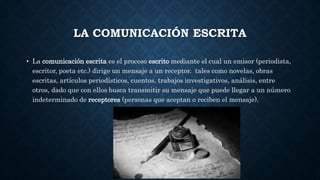 LA COMUNICACIÓN ESCRITA
• La comunicación escrita es el proceso escrito mediante el cual un emisor (periodista,
escritor, poeta etc.) dirige un mensaje a un receptor. tales como novelas, obras
escritas, artículos periodísticos, cuentos, trabajos investigativos, análisis, entre
otros, dado que con ellos busca transmitir su mensaje que puede llegar a un número
indeterminado de receptores (personas que aceptan o reciben el mensaje).
 