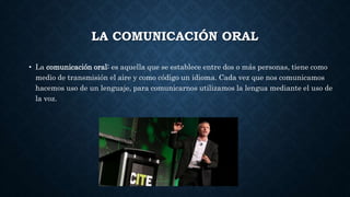 LA COMUNICACIÓN ORAL
• La comunicación oral: es aquella que se establece entre dos o más personas, tiene como
medio de transmisión el aire y como código un idioma. Cada vez que nos comunicamos
hacemos uso de un lenguaje, para comunicarnos utilizamos la lengua mediante el uso de
la voz.
 
