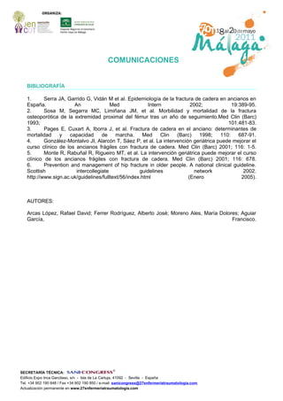 COMUNICACIONES


   BIBLIOGRAFÍA

   1.      Serra JA, Garrido G, Vidán M et al. Epidemiología de la fractura de cadera en ancianos en
   España.              An               Med             Intern           2002;             19:389-95.
   2.      Sosa M, Segarra MC, Limiñana JM, et al. Morbilidad y mortalidad de la fractura
   osteoporótica de la extremidad proximal del fémur tras un año de seguimiento.Med Clin (Barc)
   1993;                                                                                  101:481-83.
   3.      Pages E, Cuxart A, Iborra J, et al. Fractura de cadera en el anciano: determinantes de
   mortalidad    y    capacidad      de    marcha.    Med      Clin (Barc)   1998;     110:    687-91.
   4.      González-Montalvo JI, Alarcón T, Sáez P, et al. La intervención geriátrica puede mejorar el
   curso clínico de los ancianos frágiles con fractura de cadera. Med Clin (Barc) 2001; 116: 1-5.
   5.      Monte R, Rabuñal R, Rigueiro MT, et al. La intervención geriátrica puede mejorar el curso
   clínico de los ancianos frágiles con fractura de cadera. Med Clin (Barc) 2001; 116: 678.
   6.      Prevention and management of hip fracture in older people. A national clinical guideline.
   Scottish              intercollegiate             guidelines            network               2002.
   http://www.sign.ac.uk/guidelines/fulltext/56/index.html               (Enero                 2005).



   AUTORES:

   Arcas López, Rafael David; Ferrer Rodríguez, Alberto José; Moreno Ales, María Dolores; Aguiar
   García,                                                                            Francisco.




SECRETARÍA TÉCNICA:
Edificio Expo Inca Garcilaso, s/n - Isla de La Cartuja, 41092 - Sevilla - España
Tel. +34 902 190 848 / Fax +34 902 190 850 / e-mail: sanicongress@27enfermeriatraumatologia.com
Actualización permanente en www.27enfermeriatraumatologia.com
 