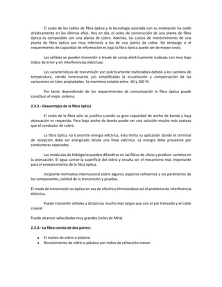El costo de los cables de fibra óptica y la tecnología asociada con su instalación ha caído
drásticamente en los últimos años. Hoy en día, el costo de construcción de una planta de fibra
óptica es comparable con una planta de cobre. Además, los costos de mantenimiento de una
planta de fibra óptica son muy inferiores a los de una planta de cobre. Sin embargo si el
requerimiento de capacidad de información es bajo la fibra óptica puede ser de mayor costo.

        Las señales se pueden transmitir a través de zonas eléctricamente ruidosas con muy bajo
índice de error y sin interferencias eléctricas.

        Las características de transmisión son prácticamente inalterables debido a los cambios de
temperatura, siendo innecesarios y/o simplificadas la ecualización y compensación de las
variaciones en tales propiedades. Se mantiene estable entre -40 y 200 ºC.

        Por tanto dependiendo de los requerimientos de comunicación la fibra óptica puede
constituir el mejor sistema.

2.3.2.- Desventajas de la fibra óptica

        El costo de la fibra sólo se justifica cuando su gran capacidad de ancho de banda y baja
atenuación es requerida. Para bajo ancho de banda puede ser una solución mucho más costosa
que el conductor de cobre.

       La fibra óptica no transmite energía eléctrica, esto limita su aplicación donde el terminal
de recepción debe ser energizado desde una línea eléctrica. La energía debe proveerse por
conductores separados.

        Las moléculas de hidrógeno pueden difundirse en las fibras de silicio y producir cambios en
la atenuación. El agua corroe la superficie del vidrio y resulta ser el mecanismo más importante
para el envejecimiento de la fibra óptica.

       Incipiente normativa internacional sobre algunos aspectos referentes a los parámetros de
los componentes, calidad de la transmisión y pruebas.

El modo de transmisión es óptico en vez de eléctrico eliminándose así el problema de interferencia
eléctrica.

           Puede transmitir señales a distancias mucho más largas que con el par trenzado y el cable
coaxial.

Puede alcanzar velocidades muy grandes (miles de MHz)

2.3.3.- La fibra consta de dos partes:

           El núcleo de vidrio o plástico
           Revestimiento de vidrio o plástico con índice de refracción menor.
 