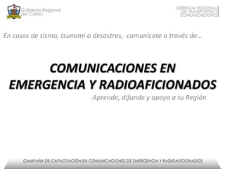 COMUNICACIONES EN
EMERGENCIA Y RADIOAFICIONADOS
En casos de sismo, tsunami o desastres, comunícate a través de…
Aprende, difunde y apoya a tu Región
 