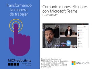 Transformando
la manera
de trabajar
Comunicaciones eficientes
con Microsoft Teams
Guía rápida
Documento elaborado por
MICProductivity, para su divulgación
y uso no comercial, a partir de
materiales y recursos de Microsoft
(Marzo 2020)
 