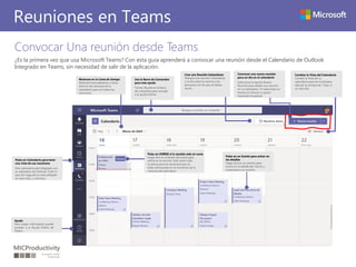 Convocar Una reunión desde Teams
¿Es la primera vez que usa Microsoft Teams? Con esta guía aprenderá a convocar una reunión desde el Calendario de Outlook
Integrado en Teams, sin necesidad de salir de la aplicación.
Reuniones en Teams
Cambiar la Vista del Calendario
Cambie la Vista de su
calendario para ver la Semana
laboral, la semana de 7 días, ó
un sólo Día
Use la Barra de Comandos
para más ayuda
Teclee /Ayuda en la barra
de comandos para acceder
a la ayuda Online
Muévase en la Línea de tiempo
Muévase hacia adelante o hacia
atrás en las semanas de tu
calendario para ver todas tus
reuniones .
Pulse en Calendario para tener
una vista de sus reuniones
Este calendario está integrado con
su calendario de Outlook. Todo lo
que Ud. haga allí se verá reflejado
en esta vista, y viceversa.
Ayuda
Para mayor información puede
acceder a la Ayuda Online de
Teams.
Convocar una nueva reunión
para un día en el calendario
Seleccione la opción Nueva
Reunión para añadir una reunión
en su calendario / O seleccione un
Evento en Directo si quiere
transmitir broadcast
Pulse en un Evento para entrar en
los detalles
Haga click en un evento para
entrar en el detalle del mismo y
conectarse a su reunión
Pulse en UNIRSE si la reunión está en curso
Haga click en el botón de Unirse para
entrar en la reunión. Este botón sólo
se activa para las reuniones que se
están efectuando en el momento de la
consulta del calendario
Cree una Reunión Instantánea
Marque una reunión instantánea
e invite sobre la marcha a las
personas con las que se desea
reunir.
 