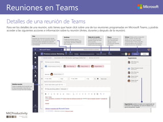 Detalles de una reunión de Teams
Para ver los detalles de una reunión, solo tienes que hacer click sobre una de tus reuniones programadas en Microsoft Teams, y podrás
acceder a las siguientes acciones e información sobre tu reunión (Antes, durante y después de la reunión).
Reuniones en Teams
Archivos
Todos los archivos que se
compartan estarán disponibles
aquí: antes, durante y después
de la reunión.
Chat
Apartado de chat de la reunión, donde
podrás hablar con los asistentes antes de
la reunión para compartir por ejemplo
documentación, durante la reunión y una
vez finalizada.
Detalles reunión
Todos lo detalles de la reunión que
tú has convocado o bien de una
reunión a la que has sido invitado.
Pizarra
Accede a la pizarra
de la reunión para
dibujar o hacer
anotaciones durante
la reunión.
Unirse: Podrás unirte a través del
botón “unirse”. En este caso,
podemos ver que la reunión
comenzó hace 11min y hay dos
personas dentro de la reunión
(Cada círculo es un asistente)
Seguimiento: podrás ver quien es el organizador de
la reunión y los asistentes, así como el estado en el
que se encuentran “acepta
Notas de la reunión
Es este apartado podrás
guardar todas las notas
de la reunión,
incluyendo información
desde antes de empezar
 
