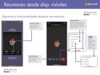 Reuniones desde disp. móviles
Opciones y funcionalidades durante una reunión
Dentro de la reunión
Una vez dentro de la
reunión siempre tendremos
visible la barra de
herramientas básica
Comandos comunes
Entre los comandos comunes
destacamos la posibilidad la opción
de unirme por teléfono (Call me) y
apagar el vídeo entrante para
entornos con poca conectividad (Turn
off incoming video)
Compartir
contenido
Desde la
aplicación móvil
también se puede
compartir
contenido, ya sea
una presentación,
una foto o vídeo,
o incluso
compartir pantalla
Unirse a una reunión
Antes de unirse a una
reunión se tiene la
posibilidad de entrar sin
audio ni vídeo.
 