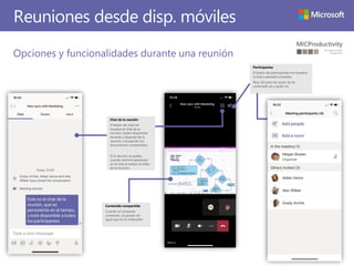 Reuniones desde disp. móviles
Opciones y funcionalidades durante una reunión
Participantes
El botón de participantes me muestra
la lista a pantalla completa.
Muy útil para ver quién se ha
conectado ya y quién no
Chat de la reunión
El botón de chat me
muestra el chat de la
reunión. Estará disponible
durante y después de la
reunión, incluyendo los
documentos compartidos.
Si la reunión se graba,
cuando termine aparecerá
en el chat el enlace al vídeo
de la reunión.
Contenido compartido
Cuando se comparte
contenido, se puede ver
igual que en el ordenador
 