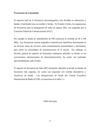 Frecuencias de transmisión


El espectro total de la frecuencia electromagnética esta dividida en subsectores o
bandas. Cada banda tiene un nombre y limites. En Estados Unidos, las asignaciones
de frecuencias para la propagación de radio en espacio libre, son asignadas por la
Comisión Federal de Comunicaciones (FCC).


Por ejemplo la banda de radiodifusión de FM comercial se extiende de 88 a 108
MHz. Las frecuencias exactas asignadas a transmisores específicos funcionando en
las diversas clases de servicios están constantemente actualizándose y alterándose,
para cubrir las necesidades de comunicaciones de la nación.        Sin embargo, la
división general de espectro de frecuencia totalmente utilizable se decide en las
convenciones internacionales de telecomunicaciones, las cuales son realizadas
aproximadamente cada 10 años.


El espectro de frecuencia de radio (RF) totalmente utilizable se divide en bandas de
frecuencia más angostas, las cuales son asignadas con nombre descriptivos y
numéricos de banda.       Las designaciones de banda del Comité Consultivo
Internacional de Radio (CCIR), se menciona en la tabla 1-1.




                                  Tabla fotocopia




                                        11
 