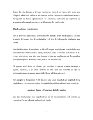 Varias de estas bandas se dividen en diversos tipos de servicios, tales como una
búsqueda a bordo de un barco, microondas, satélite, búsqueda movió basada a tierra,
navegación de barco, aproximación de aeronaves, detección de superficie de
aeropuerto, clima desde aeronaves, teléfono móvil y mucho más.


Clasificación de transmisores


Para el propósito de licencia, los transmisores de radio están clasificados de acuerdo
al ancho de bando, tipo de modulación y el tipo de información inteligente que
llevan.


Las clasificaciones de emisiones se identifican por un código de tres símbolos que
contienen una combinación de letras y números, como se muestra en la tabla I-2. El
primer símbolo es una letra que designa el tipo de modulación de la portadora
principal (amplitud, frecuenta, fase, pulso o sin modulación).


El segundo símbolo es un número que identifica el tipo de emisión (analógica,
digital, eléctrica), y el tercer símbolo es otra letra que describe el tipo de
información que está siendo transmitida (datos, teléfono, etcétera).


Por ejemplo la designación A ∃ E describe una señal modulada en amplitud doble
banda lateral y portadora completa llevando información telefónica (voz o música).


                  Ancho de Banda y Capacidad de información


Las dos limitaciones más significativas en el funcionamiento del sistema de
comunicación son: el ruido y el ancho de banda.




                                          12
 