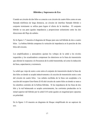 Híbridos y Supresores de Eco


Cuando un circuito de dos hilos se conecta a un circuito de cuatro hilos como en una
llamada telefónica de larga distancia, un circuito de interfase llamado hibrido o
conjunto terminante se utiliza para lograr el efecto de la interfase. El conjunto
hibrido se usa para igualas impedancia y proporcionar aislamiento entre las dos
direcciones del flujo de señales.


En la figura 1-7 muestra el diagrama de bloque para una red hibrida de dos a cuatro
hilos. La bobina hibrida compensa la variación de impedancia en la porción de dos
hilos del circuito.


Los amplificadores y atenuadores ajustan los voltajes de la señal a los niveles
requeridos y los ecualizadores compensan los deterioros en la línea de transmisión
que afectan la respuesta a la frecuencia de la señal transmitida, tal como la inducción
de línea, capacitancia y resistencia.


La señal que viaja de oeste a este entra al conjunto de transmisión desde la línea de
dos hilos en donde se acopla inductivamente a la sección de transmisión oeste a este
del circuito de cuatro hilos. Las señales recibidas de la línea son acopladas a la
sección del receptor Este-Oeste (E-O) del circuito de cuatro hilos en donde se unen a
los alambres centrales de la bobina hibridas. Si las impedancia de las línea de dos
hilo y la red balanceada se acopla correctamente, las corrientes producidas en la
mitad superior del hibrido por la señal E-O serán iguales en magnitud pero opuestas
en polaridad.


En la figura 1-18 muestra un diagrama de bloque simplificado de un supresor de
eco.


                                          17
 