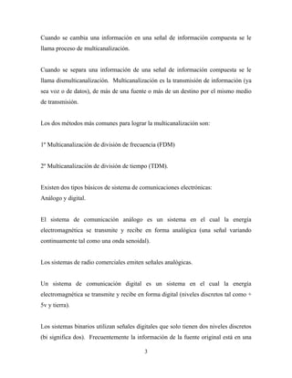 Cuando se cambia una información en una señal de información compuesta se le
llama proceso de multicanalización.


Cuando se separa una información de una señal de información compuesta se le
llama dismulticanalización. Multicanalización es la transmisión de información (ya
sea voz o de datos), de más de una fuente o más de un destino por el mismo medio
de transmisión.


Los dos métodos más comunes para lograr la multicanalización son:


1º Multicanalización de división de frecuencia (FDM)


2º Multicanalización de división de tiempo (TDM).


Existen dos tipos básicos de sistema de comunicaciones electrónicas:
Análogo y digital.


El sistema de comunicación análogo es un sistema en el cual la energía
electromagnética se transmite y recibe en forma analógica (una señal variando
continuamente tal como una onda senoidal).


Los sistemas de radio comerciales emiten señales analógicas.


Un sistema de comunicación digital es un sistema en el cual la energía
electromagnética se transmite y recibe en forma digital (niveles discretos tal como +
5v y tierra).


Los sistemas binarios utilizan señales digitales que solo tienen dos niveles discretos
(bi significa dos). Frecuentemente la información de la fuente original está en una

                                          3
 