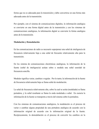 forma que no es adecuada para la transmisión y debe convertirse en una forma más
adecuada antes de la transmisión.


Por ejemplo, con el sistema de comunicaciones digitales, la información analógica
se convierte en una forma digital antes de la transmisión y con los sistemas de
comunicaciones analógicas, la información digital se convierte la forma analógica
antes de la transmisión.


Modulación y Demodulación


En las comunicaciones de radio es necesario superponer una señal de inteligencia de
frecuencia relativamente baja a una señal de frecuente relativamente alta para la
transmisión.


En los sistema de comunicaciones electrónicas analógicas, la información de la
fuente (señal de inteligencia) actúan sobre o modula una señal senoidal de
frecuencia sencilla.


Modular significa variar, cambiar o regular. Por lo tanto, la información de la fuente
de frecuencia relativamente baja se llama señal de modulación.


La señal de frecuencia relativamente alta, sobre la cual se actúa (modulada) se llama
portadora, y la señal resultante se llama la onda modulada o señal. En esencia la
información de la fuente se transporta a través del sistema sobre la portadora.


Con los sistemas de comunicaciones analógicos, la modulación es el proceso de
variar o cambiar alguna propiedad de una portadora analógica de acuerdo con la
información original de acuerdo con la información original de la fuente.
Recíprocamente, la demodulación es el proceso de convertir los cambios en la

                                          4
 