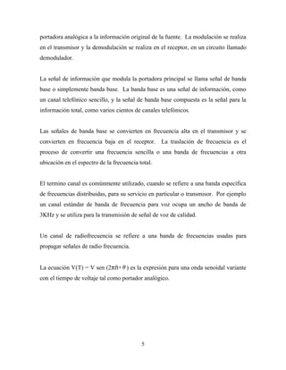portadora analógica a la información original de la fuente. La modulación se realiza
en el transmisor y la demodulación se realiza en el receptor, en un circuito llamado
demodulador.


La señal de información que modula la portadora principal se llama señal de banda
base o simplemente banda base. La banda base es una señal de información, como
un canal telefónico sencillo, y la señal de banda base compuesta es la señal para la
información total, como varios cientos de canales telefónicos.


Las señales de banda base se convierten en frecuencia alta en el transmisor y se
convierten en frecuencia baja en el receptor. La traslación de frecuencia es el
proceso de convertir una frecuencia sencilla o una banda de frecuencias a otra
ubicación en el espectro de la frecuencia total.


El termino canal es comúnmente utilizado, cuando se refiere a una banda específica
de frecuencias distribuidas, para su servicio en particular o transmisor. Por ejemplo
un canal estándar de banda de frecuencia para voz ocupa un ancho de banda de
3KHz y se utiliza para la transmisión de señal de voz de calidad.


Un canal de radiofrecuencia se refiere a una banda de frecuencias usadas para
propagar señales de radio frecuencia.


La ecuación V(T) = V sen (2πft+ θ ) es la expresión para una onda senoidal variante
con el tiempo de voltaje tal como portador analógico.




                                           5
 