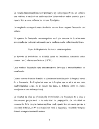 La energía electromagnética puede propagarse en varios modos: Como un voltaje o
una corriente a través de un cable metálico, como onda de radios emitidas por el
espacio libre y como ondas de luz por una fibra óptica.


La energía electromagnética esta distribuida a través de un rango de frecuencias casi
infinito.


El espectro de frecuencia electromagnética total que muestra las localizaciones
aproximadas de varios servicios dentro de la banda se enseña en la siguiente figura.


                Figura 1-3 Espectro de frecuencia electromagnética


El espectro de frecuencias se extiende desde las frecuencias subsónicas (unos
cuantos Hertz) a los rayos cósmicos, (1022Hz).


Cada banda de frecuencias tiene una característica única que la hace diferente de las
otras bandas.


Cuando se trata de ondas de radio, es común usar las unidades de la longitud en vez
de la frecuencia. La longitud de onda es la longitud que un ciclo de una onda
electromagnética ocupa en el espacio (es decir, la distancia entre los puntos
semejantes en una onda repetitiva).


La longitud de onda es inversamente proporcional a la frecuencia de la onda y
directamente proporcional a la velocidad de propagación (la velocidad de
propagación de la energía electromagnética en el espacio libre se asume que sea la
velocidad de la luz, 3x108 m/s) la relación entre la frecuencia, velocidad y longitud
de onda se expresa matemáticamente.



                                          9
 