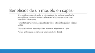 Beneficios de un modelo en capas
Un modelo en capas describe la interacción entre varios protocolos, la
operación de los protocolos en cada capa y la interacción entre capas
superiores e inferiores.
Fomenta la competencia, productos de varios fabricantes pueden trabajar
juntos.
Evita que cambios tecnológicos en una capa, afecten otras capas.
Provee un lenguaje común para funcionalidades de red.
 