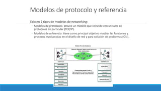 Modelos de protocolo y referencia
Existen 2 tipos de modelos de networking:
◦ Modelos de protocolos: provee un modelo que coincide con un suite de
protocolos en particular (TCP/IP).
◦ Modelos de referencia: tiene como principal objetivo mostrar las funciones y
procesos involucradas en el diseño de red y para solución de problemas (OSI).
 