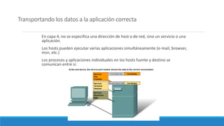 Transportando los datos a la aplicación correcta
En capa 4, no se especifica una dirección de host o de red, sino un servicio o una
aplicación.
Los hosts pueden ejecutar varias aplicaciones simultáneamente (e-mail, browser,
msn, etc.)
Los procesos y aplicaciones individuales en los hosts fuente y destino se
comunican entre sí.
 