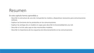 Resumen
En este capitulo hemos aprendido a:
◦ Describir la estructura de una red, incluyendo los medios y dispositivos necesarios para comunicaciones
exitosas.
◦ Explicar las funciones de los protocolos en las comunicaciones.
◦ Explicar las ventajas de un modelo en capas para describir la funcionalidad de una red.
◦ Describir el rol de cada capa en dos reconocidos modelos.
◦ Describir la importancia de los esquemas de direccionamiento en las comunicaciones
 