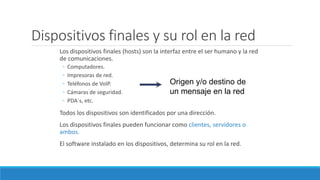 Dispositivos finales y su rol en la red
Los dispositivos finales (hosts) son la interfaz entre el ser humano y la red
de comunicaciones.
◦ Computadores.
◦ Impresoras de red.
◦ Teléfonos de VoIP.
◦ Cámaras de seguridad.
◦ PDA´s, etc.
Todos los dispositivos son identificados por una dirección.
Los dispositivos finales pueden funcionar como clientes, servidores o
ambos.
El software instalado en los dispositivos, determina su rol en la red.
Origen y/o destino de
un mensaje en la red
 