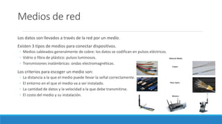 Medios de red
Los datos son llevados a través de la red por un medio.
Existen 3 tipos de medios para conectar dispositivos.
◦ Medios cableados generalmente de cobre: los datos se codifican en pulsos eléctricos.
◦ Vidrio o fibra de plástico: pulsos luminosos.
◦ Transmisiones inalámbricas: ondas electromagnéticas.
Los criterios para escoger un medio son:
◦ La distancia a la que el medio puede llevar la señal correctamente.
◦ El entorno en el que el medio va a ser instalado.
◦ La cantidad de datos y la velocidad a la que debe transmitirse.
◦ El costo del medio y su instalación.
 