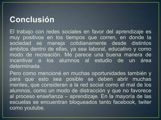 Conclusión
El trabajo con redes sociales en favor del aprendizaje es
muy positivos en los tiempos que corren, en donde la
sociedad se maneja cotidianamente desde distintos
ámbitos dentro de ellas, ya sea laboral, educativo y como
modo de recreación. Me parece una buena manera de
incentivar a los alumnos al estudio de un área
determinada.
Pero como mencioné en muchas oportunidades también y
para que esto sea posible se deben abrir muchas
mentes, que consideran a la red social como el mal de los
alumnos, como un modo de distracción y que no favorece
al proceso enseñanza – aprendizaje. En la mayoría de las
escuelas se encuentran bloqueados tanto facebook, twiter
como youtube.
 