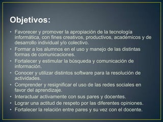 Objetivos:
• Favorecer y promover la apropiación de la tecnología
  informática, con fines creativos, productivos, académicos y de
  desarrollo individual y/o colectivo.
• Formar a los alumnos en el uso y manejo de las distintas
  formas de comunicaciones.
• Fortalecer y estimular la búsqueda y comunicación de
  información.
• Conocer y utilizar distintos software para la resolución de
  actividades.
• Comprender y resignificar el uso de las redes sociales en
  favor del aprendizaje.
• Interactuar activamente con sus pares y docentes.
• Lograr una actitud de respeto por las diferentes opiniones.
• Fortalecer la relación entre pares y su vez con el docente.
 