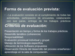 Forma de evaluación prevista:
• - La evaluación consiste en el cumplimiento de todas las
  actividades, participación de encuestas, colaboración
  con sus pares, entrega de los trabajos prácticos
  obligatorios.
Criterios de evaluación:
Presentación en tiempo y forma de los trabajos prácticos.
Desarrollo temático (coherencia)
Responsabilidad.
Evaluación procesual individual y grupal.
Manejo de terminología específica.
Utilización de los Software propuestos
Observación Directa del desarrollo del proceso enseñanza /
aprendizaje en la sala de computación.
 