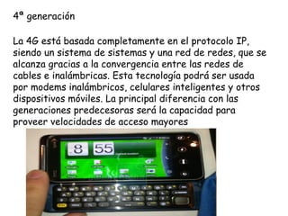 4ª generación

La 4G está basada completamente en el protocolo IP,
siendo un sistema de sistemas y una red de redes, que se
alcanza gracias a la convergencia entre las redes de
cables e inalámbricas. Esta tecnología podrá ser usada
por modems inalámbricos, celulares inteligentes y otros
dispositivos móviles. La principal diferencia con las
generaciones predecesoras será la capacidad para
proveer velocidades de acceso mayores
 