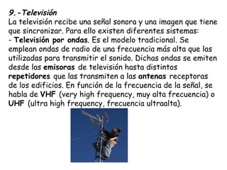 9.-Televisión
La televisión recibe una señal sonora y una imagen que tiene
que sincronizar. Para ello existen diferentes sistemas:
- Televisión por ondas. Es el modelo tradicional. Se
emplean ondas de radio de una frecuencia más alta que las
utilizadas para transmitir el sonido. Dichas ondas se emiten
desde las emisoras de televisión hasta distintos
repetidores que las transmiten a las antenas receptoras
de los edificios. En función de la frecuencia de la señal, se
habla de VHF (very high frequency, muy alta frecuencia) o
UHF (ultra high frequency, frecuencia ultraalta).
-
 