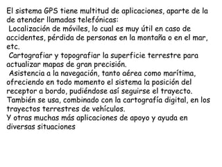 El sistema GPS tiene multitud de aplicaciones, aparte de la
de atender llamadas telefónicas:
 Localización de móviles, lo cual es muy útil en caso de
accidentes, pérdida de personas en la montaña o en el mar,
etc.
 Cartografiar y topografiar la superficie terrestre para
actualizar mapas de gran precisión.
 Asistencia a la navegación, tanto aérea como marítima,
ofreciendo en todo momento el sistema la posición del
receptor a bordo, pudiéndose así seguirse el trayecto.
También se usa, combinado con la cartografía digital, en los
trayectos terrestres de vehículos.
Y otras muchas más aplicaciones de apoyo y ayuda en
diversas situaciones
 