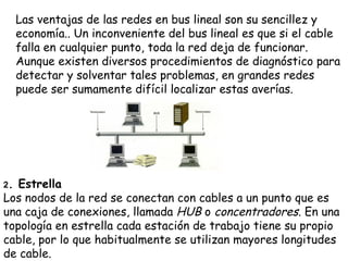 Las ventajas de las redes en bus lineal son su sencillez y
     economía.. Un inconveniente del bus lineal es que si el cable
     falla en cualquier punto, toda la red deja de funcionar.
     Aunque existen diversos procedimientos de diagnóstico para
     detectar y solventar tales problemas, en grandes redes
     puede ser sumamente difícil localizar estas averías.




2. Estrella  
Los nodos de la red se conectan con cables a un punto que es
una caja de conexiones, llamada HUB o concentradores. En una
topología en estrella cada estación de trabajo tiene su propio
cable, por lo que habitualmente se utilizan mayores longitudes
de cable.
 