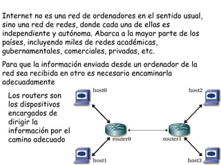 Internet no es una red de ordenadores en el sentido usual,
sino una red de redes, donde cada una de ellas es
independiente y autónoma. Abarca a la mayor parte de los
países, incluyendo miles de redes académicas,
gubernamentales, comerciales, privadas, etc.
Para que la información enviada desde un ordenador de la
red sea recibida en otro es necesario encaminarla
adecuadamente
 Los routers son
 los dispositivos
 encargados de
 dirigir la
 información por el
 camino adecuado
 