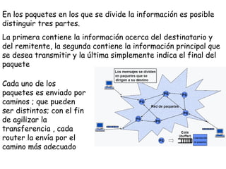 En los paquetes en los que se divide la información es posible
distinguir tres partes.
La primera contiene la información acerca del destinatario y
del remitente, la segunda contiene la información principal que
se desea transmitir y la última simplemente indica el final del
paquete

Cada uno de los
paquetes es enviado por
caminos ; que pueden
ser distintos; con el fin
de agilizar la
transferencia , cada
router la envía por el
camino más adecuado
 
