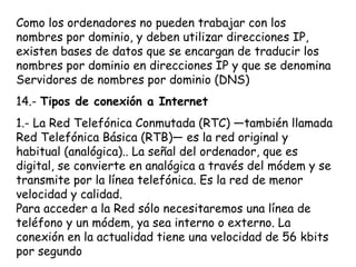 Como los ordenadores no pueden trabajar con los
nombres por dominio, y deben utilizar direcciones IP,
existen bases de datos que se encargan de traducir los
nombres por dominio en direcciones IP y que se denomina
Servidores de nombres por dominio (DNS)
14.- Tipos de conexión a Internet
1.- La Red Telefónica Conmutada (RTC) —también llamada
Red Telefónica Básica (RTB)— es la red original y
habitual (analógica).. La señal del ordenador, que es
digital, se convierte en analógica a través del módem y se
transmite por la línea telefónica. Es la red de menor
velocidad y calidad.
Para acceder a la Red sólo necesitaremos una línea de
teléfono y un módem, ya sea interno o externo. La
conexión en la actualidad tiene una velocidad de 56 kbits
por segundo
 
