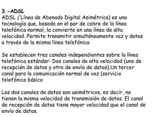 3.-ADSL
ADSL ( Línea de Abonado Digital Asimétrica) es una
tecnología que, basada en el par de cobre de la línea
telefónica normal, la convierte en una línea de alta
velocidad. Permite transmitir simultáneamente voz y datos
a través de la misma línea telefónica

Se establecen tres canales independientes sobre la línea
telefónica estándar: Dos canales de alta velocidad (uno de
recepción de datos y otro de envío de datos).Un tercer
canal para la comunicación normal de voz (servicio
telefónico básico

Los dos canales de datos son asimétricos, es decir, no
tienen la misma velocidad de transmisión de datos. El canal
de recepción de datos tiene mayor velocidad que el canal de
envío de datos.
 