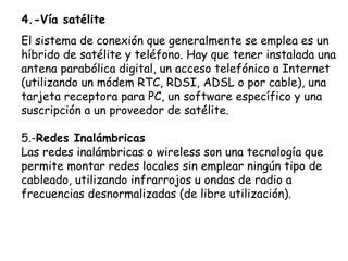 4.-Vía satélite
El sistema de conexión que generalmente se emplea es un
híbrido de satélite y teléfono. Hay que tener instalada una
antena parabólica digital, un acceso telefónico a Internet
(utilizando un módem RTC, RDSI, ADSL o por cable), una
tarjeta receptora para PC, un software específico y una
suscripción a un proveedor de satélite.

5.-Redes Inalámbricas
Las redes inalámbricas o wireless son una tecnología que
permite montar redes locales sin emplear ningún tipo de
cableado, utilizando infrarrojos u ondas de radio a
frecuencias desnormalizadas (de libre utilización).
 