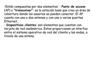 •Están compuestas por dos elementos: - Punto de acceso
(AP) o “transceiver”: es la estación base que crea un área de
cobertura donde los usuarios se pueden conectar. El AP
cuenta con una o dos antenas y con una o varias puertas
Ethernet.
- Dispositivos clientes: son elementos que cuentan con
tarjeta de red inalámbrica. Estos proporcionan un interfaz
entre el sistema operativo de red del cliente y las ondas, a
través de una antena.
 