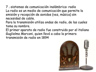 7 .-sistemas de comunicación inalámbrica: radio
La radio es un medio de comunicación que permite la
emisión y recepción de sonidos (voz, música) sin
necesidad de cable.
Para la transmisión utiliza ondas de radio, de las cuales
toma su nombre.
El primer aparato de radio fue construido por el italiano
Guglielmo Marconi, quien llevó a cabo la primera
transmisión de radio en 1894
 