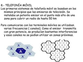 8.- TELEFONÍA MÓVIL
Los primeros sistemas de telefonía móvil se basaban en los
   mismos principios que las emisoras de televisión. Se
   instalaba un potente emisor en el punto más alto de una
   zona para cubrir un radio de hasta 50 km

Para comunicarse con los terminales móviles se utilizaban
  varias frecuencias ( canales). Como el emisor transmitía
  con gran potencia, se producían bastantes interferencias
  y esos canales no se podían utilizar en zonas próximas.
 