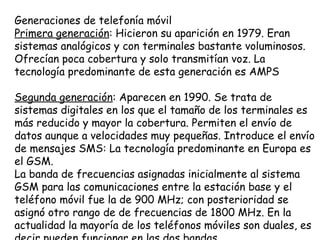 Generaciones de telefonía móvil
Primera generación: Hicieron su aparición en 1979. Eran
sistemas analógicos y con terminales bastante voluminosos.
Ofrecían poca cobertura y solo transmitían voz. La
tecnología predominante de esta generación es AMPS

Segunda generación: Aparecen en 1990. Se trata de
sistemas digitales en los que el tamaño de los terminales es
más reducido y mayor la cobertura. Permiten el envío de
datos aunque a velocidades muy pequeñas. Introduce el envío
de mensajes SMS: La tecnología predominante en Europa es
el GSM.
La banda de frecuencias asignadas inicialmente al sistema
GSM para las comunicaciones entre la estación base y el
teléfono móvil fue la de 900 MHz; con posterioridad se
asignó otro rango de de frecuencias de 1800 MHz. En la
actualidad la mayoría de los teléfonos móviles son duales, es
 