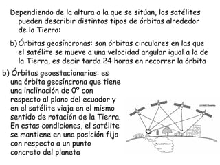 Dependiendo de la altura a la que se sitúan, los satélites
    pueden describir distintos tipos de órbitas alrededor
    de la Tierra:
  b) Órbitas geosíncronas: son órbitas circulares en las que
     el satélite se mueve a una velocidad angular igual a la de
     la Tierra, es decir tarda 24 horas en recorrer la órbita
b) Órbitas geoestacionarias: es
   una órbita geosíncrona que tiene
   una inclinación de 0º con
   respecto al plano del ecuador y
   en el satélite viaja en el mismo
   sentido de rotación de la Tierra.
   En estas condiciones, el satélite
   se mantiene en una posición fija
   con respecto a un punto
   concreto del planeta
 
