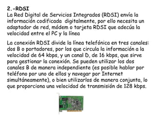 2.-RDSI
La Red Digital de Servicios Integrados (RDSI) envía la
información codificada digitalmente, por ello necesita un
adaptador de red, módem o tarjeta RDSI que adecúa la
velocidad entre el PC y la línea
La conexión RDSI divide la línea telefónica en tres canales:
dos B o portadores, por los que circula la información a la
velocidad de 64 kbps, y un canal D, de 16 kbps, que sirve
para gestionar la conexión. Se pueden utilizar los dos
canales B de manera independiente (es posible hablar por
teléfono por uno de ellos y navegar por Internet
simultáneamente), o bien utilizarlos de manera conjunta, lo
que proporciona una velocidad de transmisión de 128 kbps.
 