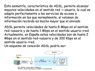 Esta asimetría, característica de ADSL, permite alcanzar
mayores velocidades en el sentido red -> usuario, lo cual se
adapta perfectamente a los servicios de acceso a
información en los que normalmente, el volumen de
información recibido es mucho mayor que el enviado
ADSL permite velocidades de hasta 8 Mbps en el sentido
red->usuario y de hasta 1 Mbps en el sentido usuario->red.
Actualmente, en España estas velocidades son de hasta 2
Mbps en el sentido red->usuario y de 300 Kbps en el
sentido usuario->red. 
Un esquema de conexión ADSL podría ser:
 
