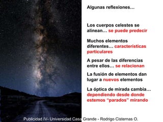 Los cuerpos celestes se alinean…  se puede predecir Muchos elementos diferentes…  características particulares A pesar de las diferencias entre ellos…  se relacionan La fusión de elementos dan lugar a  nuevos  elementos La óptica de mirada cambia…  dependiendo desde donde estemos “parados” mirando Algunas reflexiones… Publicidad IV- Universidad Casa  Grande - Rodrigo Cisternas O. 