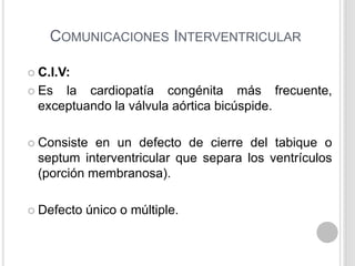 COMUNICACIONES INTERVENTRICULAR
 C.I.V:
 Es

la cardiopatía congénita más frecuente,
exceptuando la válvula aórtica bicúspide.

 Consiste

en un defecto de cierre del tabique o
septum interventricular que separa los ventrículos
(porción membranosa).

 Defecto

único o múltiple.

 