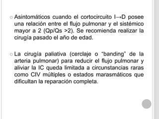 cuando el cortocircuito I→D posee
una relación entre el flujo pulmonar y el sistémico
mayor a 2 (Qp/Qs >2). Se recomienda realizar la
cirugía pasado el año de edad.

 Asintomáticos

cirugía paliativa (cerclaje o “banding” de la
arteria pulmonar) para reducir el flujo pulmonar y
aliviar la IC queda limitada a circunstancias raras
como CIV múltiples o estados marasmáticos que
dificultan la reparación completa.

 La

 