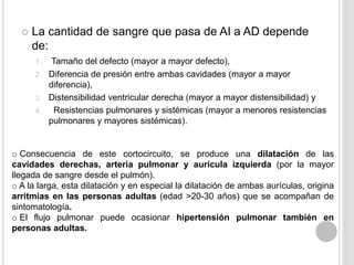 

La cantidad de sangre que pasa de AI a AD depende
de:
Tamaño del defecto (mayor a mayor defecto),
2. Diferencia de presión entre ambas cavidades (mayor a mayor
diferencia),
3. Distensibilidad ventricular derecha (mayor a mayor distensibilidad) y
4.
Resistencias pulmonares y sistémicas (mayor a menores resistencias
pulmonares y mayores sistémicas).
1.

o Consecuencia de este cortocircuito, se produce una dilatación de las
cavidades derechas, arteria pulmonar y aurícula izquierda (por la mayor
llegada de sangre desde el pulmón).
o A la larga, esta dilatación y en especial la dilatación de ambas aurículas, origina
arritmias en las personas adultas (edad >20-30 años) que se acompañan de
sintomatología.
o El flujo pulmonar puede ocasionar hipertensión pulmonar también en
personas adultas.

 