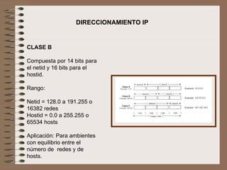   CLASE B   Compuesta por 14 bits para el netid y 16 bits para el hostid.   Rango:   Netid = 128.0 a 191.255 o 16382 redes Hostid = 0.0 a 255.255 o 65534 hosts   Aplicación: Para ambientes con equilibrio entre el número de  redes y de hosts.   DIRECCIONAMIENTO IP 